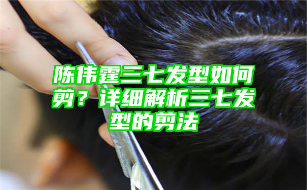 陈伟霆三七发型如何剪？详细解析三七发型的剪法