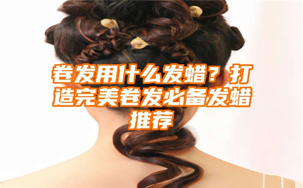 卷发用什么发蜡？打造完美卷发必备发蜡推荐