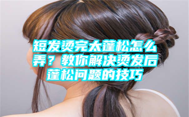 短发烫完太蓬松怎么弄？教你解决烫发后蓬松问题的技巧