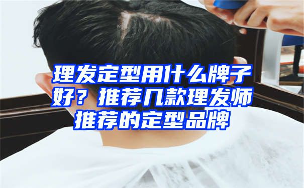 理发定型用什么牌子好？推荐几款理发师推荐的定型品牌