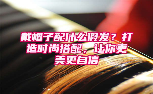 戴帽子配什么假发？打造时尚搭配，让你更美更自信