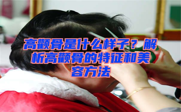 高颧骨是什么样子？解析高颧骨的特征和美容方法