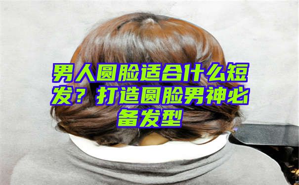 男人圆脸适合什么短发？打造圆脸男神必备发型