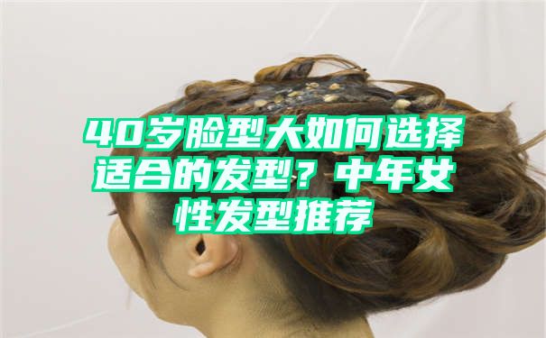 40岁脸型大如何选择适合的发型？中年女性发型推荐