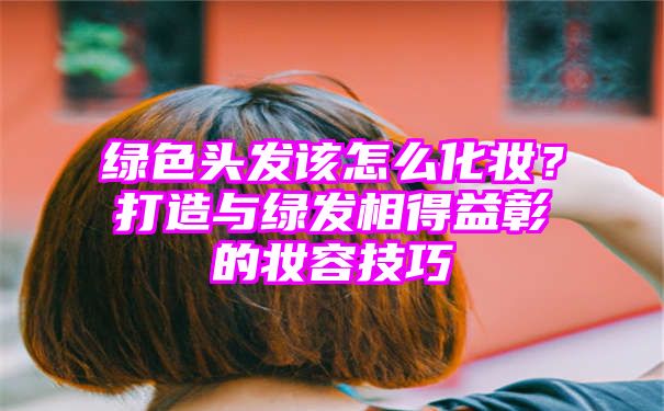 绿色头发该怎么化妆？打造与绿发相得益彰的妆容技巧