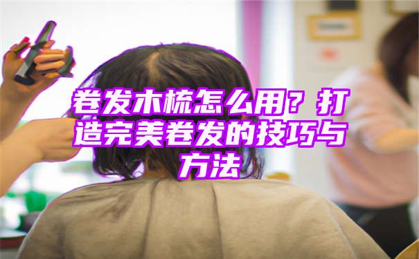 卷发木梳怎么用？打造完美卷发的技巧与方法