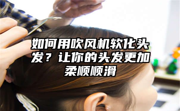 如何用吹风机软化头发？让你的头发更加柔顺顺滑