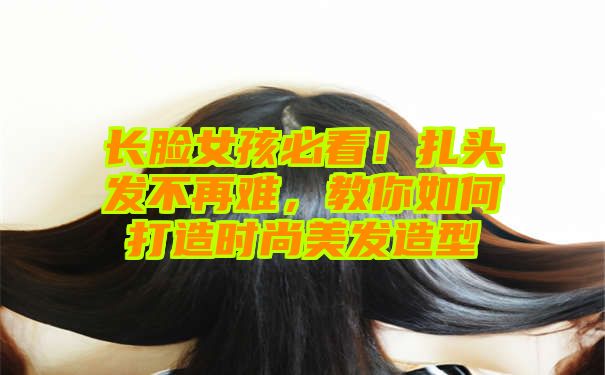 长脸女孩必看！扎头发不再难，教你如何打造时尚美发造型