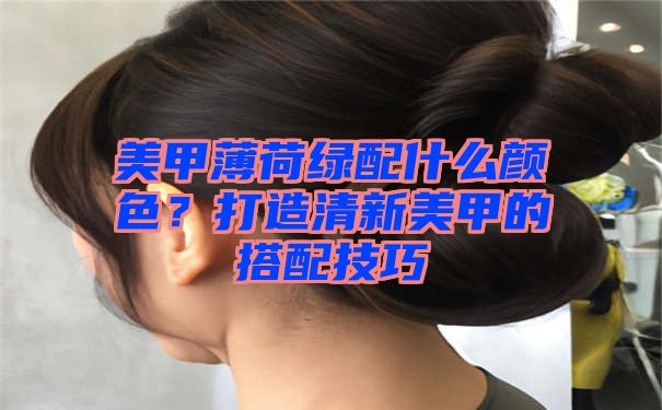 美甲薄荷绿配什么颜色？打造清新美甲的搭配技巧