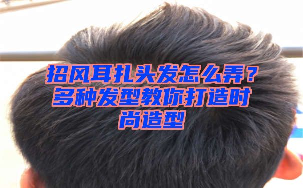 招风耳扎头发怎么弄？多种发型教你打造时尚造型