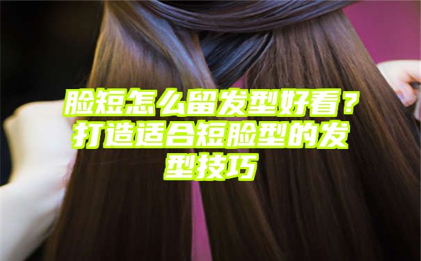 脸短怎么留发型好看？打造适合短脸型的发型技巧