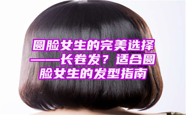 圆脸女生的完美选择——长卷发？适合圆脸女生的发型指南