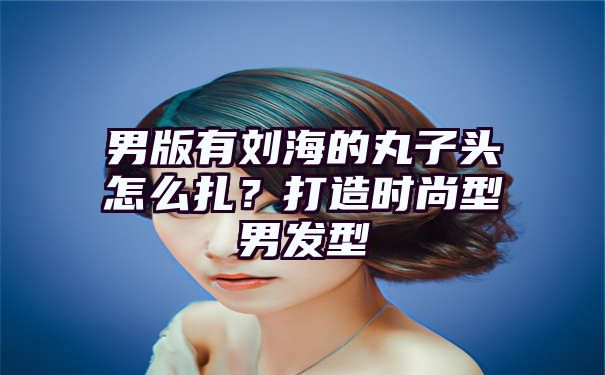 男版有刘海的丸子头怎么扎？打造时尚型男发型