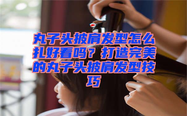 丸子头披肩发型怎么扎好看吗？打造完美的丸子头披肩发型技巧