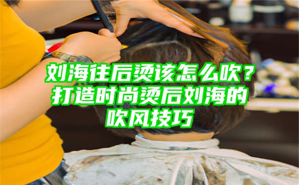 刘海往后烫该怎么吹？打造时尚烫后刘海的吹风技巧