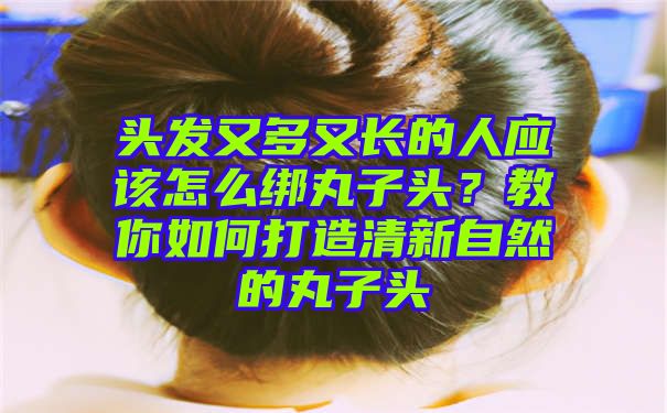 头发又多又长的人应该怎么绑丸子头？教你如何打造清新自然的丸子头