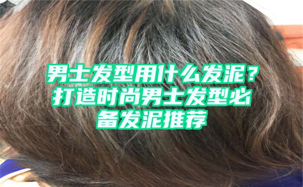 男士发型用什么发泥？打造时尚男士发型必备发泥推荐