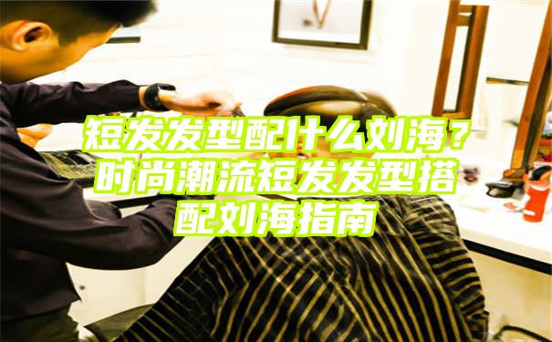 短发发型配什么刘海？时尚潮流短发发型搭配刘海指南