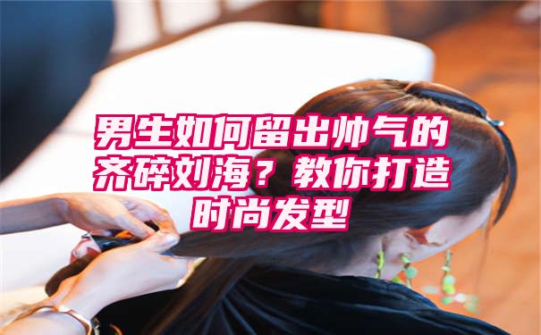 男生如何留出帅气的齐碎刘海？教你打造时尚发型