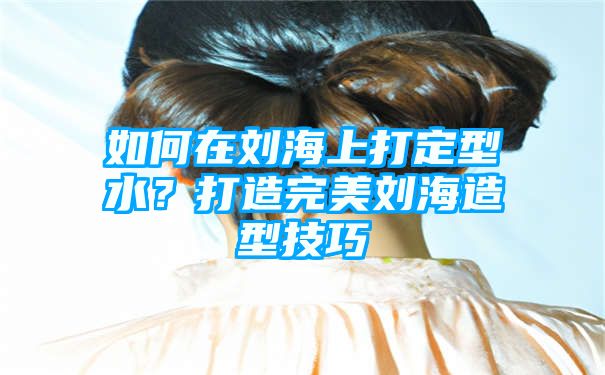 如何在刘海上打定型水？打造完美刘海造型技巧