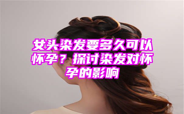 女头染发要多久可以怀孕？探讨染发对怀孕的影响