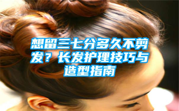 想留三七分多久不剪发？长发护理技巧与造型指南