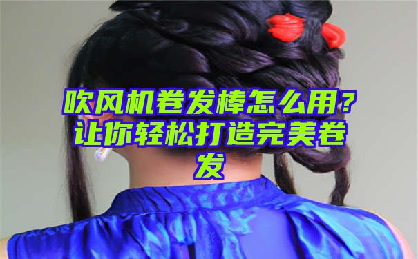 吹风机卷发棒怎么用？让你轻松打造完美卷发