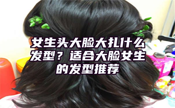 女生头大脸大扎什么发型？适合大脸女生的发型推荐