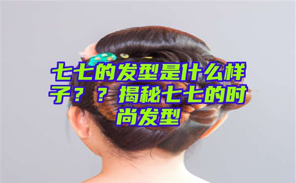 七七的发型是什么样子？？揭秘七七的时尚发型