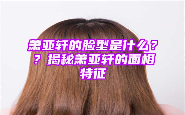 萧亚轩的脸型是什么？？揭秘萧亚轩的面相特征