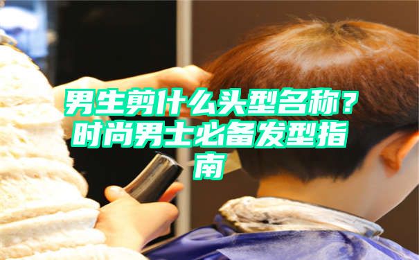 男生剪什么头型名称？时尚男士必备发型指南