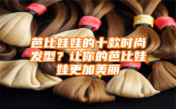 芭比娃娃的十款时尚发型？让你的芭比娃娃更加美丽