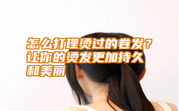 怎么打理烫过的卷发？让你的烫发更加持久和美丽