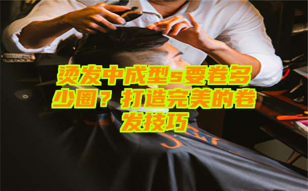 烫发中成型s要卷多少圈？打造完美的卷发技巧