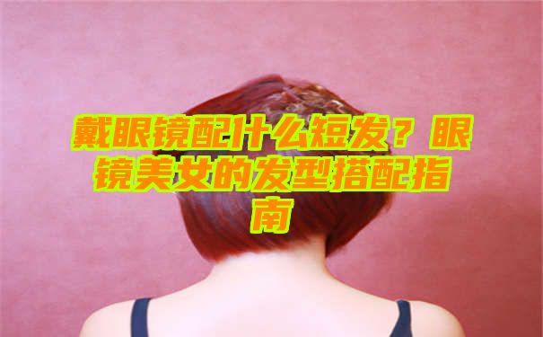 戴眼镜配什么短发？眼镜美女的发型搭配指南