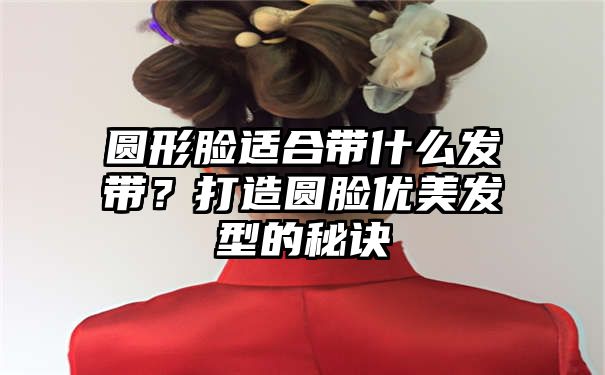 圆形脸适合带什么发带？打造圆脸优美发型的秘诀