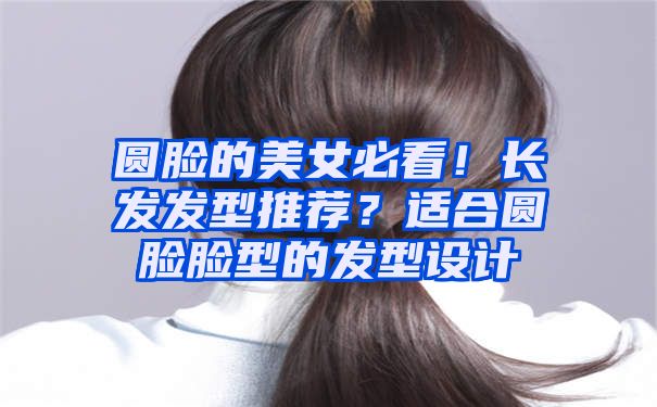 圆脸的美女必看！长发发型推荐？适合圆脸脸型的发型设计