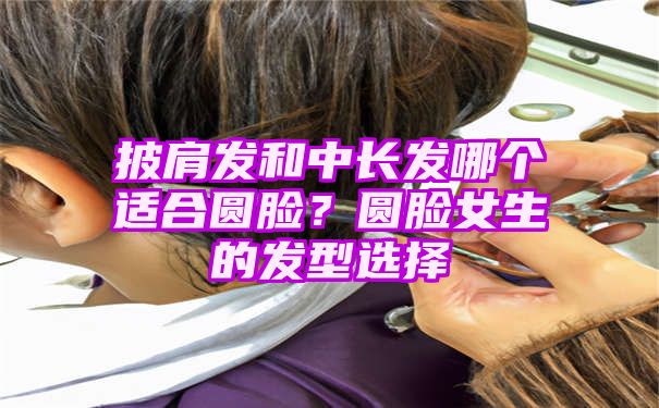 披肩发和中长发哪个适合圆脸？圆脸女生的发型选择