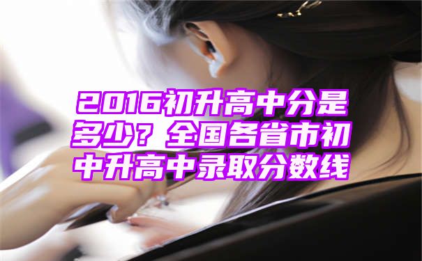 2016初升高中分是多少？全国各省市初中升高中录取分数线