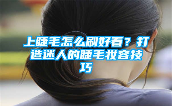 上睫毛怎么刷好看？打造迷人的睫毛妆容技巧