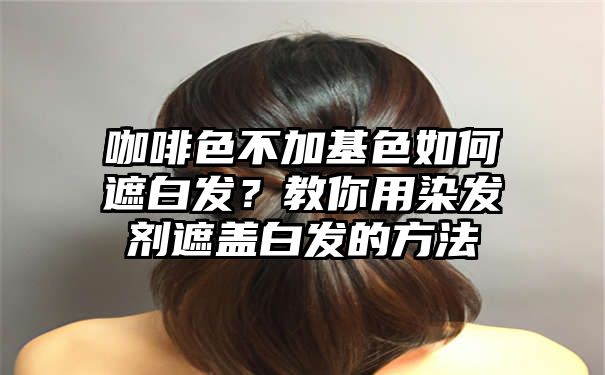 咖啡色不加基色如何遮白发？教你用染发剂遮盖白发的方法