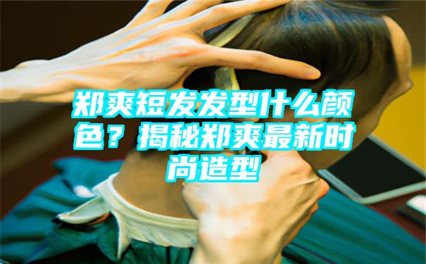 郑爽短发发型什么颜色？揭秘郑爽最新时尚造型