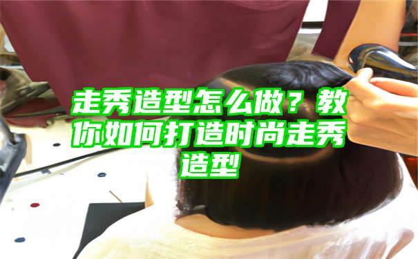 走秀造型怎么做？教你如何打造时尚走秀造型