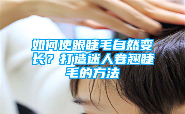 如何使眼睫毛自然变长？打造迷人卷翘睫毛的方法