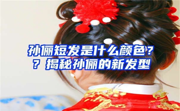 孙俪短发是什么颜色？？揭秘孙俪的新发型