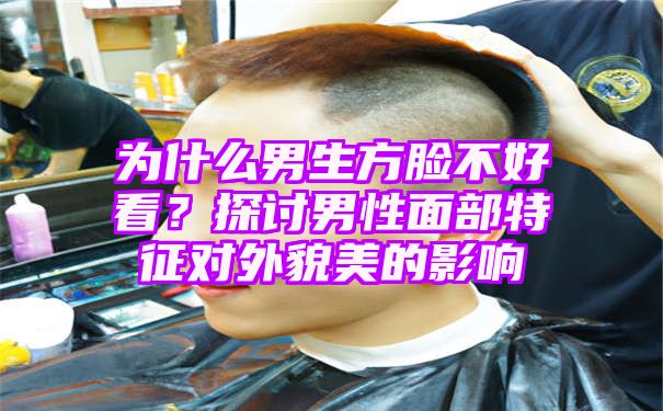 为什么男生方脸不好看？探讨男性面部特征对外貌美的影响