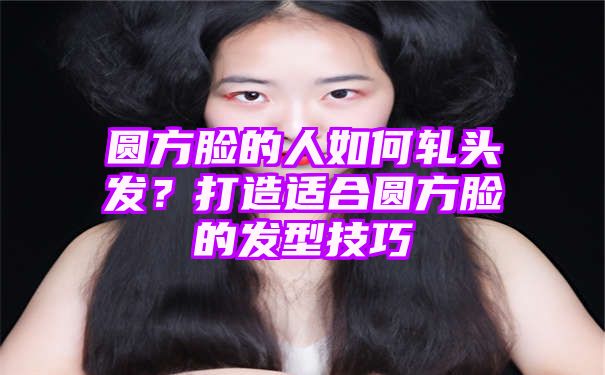 圆方脸的人如何轧头发？打造适合圆方脸的发型技巧