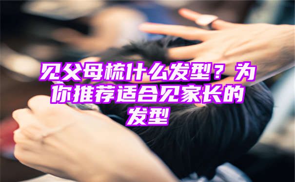 见父母梳什么发型？为你推荐适合见家长的发型