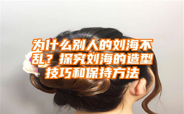 为什么别人的刘海不乱？探究刘海的造型技巧和保持方法