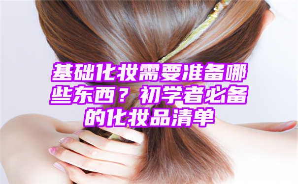 基础化妆需要准备哪些东西？初学者必备的化妆品清单